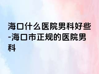 海口什么医院男科好些-海口市正规的医院男科