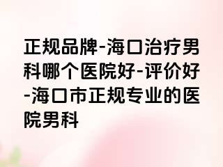 正规品牌-海口治疗男科哪个医院好-评价好-海口市正规专业的医院男科