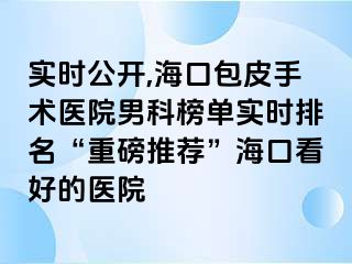 实时公开,海口包皮手术医院男科榜单实时排名“重磅推荐”海口看好的医院