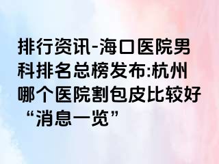 排行资讯-海口医院男科排名总榜发布:杭州哪个医院割包皮比较好“消息一览”