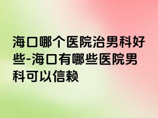 海口哪个医院治男科好些-海口有哪些医院男科可以信赖