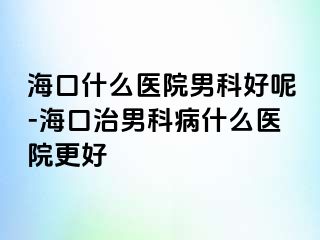 海口什么医院男科好呢-海口治男科病什么医院更好