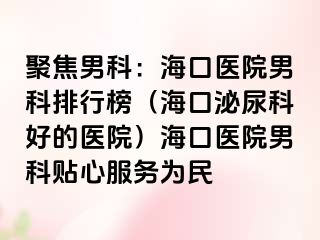 聚焦男科：海口医院男科排行榜（海口泌尿科好的医院）海口医院男科贴心服务为民