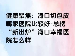 健康聚焦：海口切包皮哪家医院比较好-总榜“新出炉”海口幸福医院怎么样