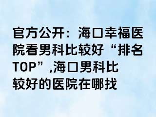 官方公开：海口幸福医院看男科比较好“排名TOP”,海口男科比较好的医院在哪找