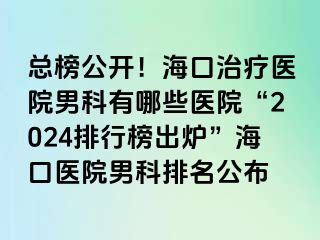 总榜公开！海口治疗医院男科有哪些医院“2024排行榜出炉”海口医院男科排名公布